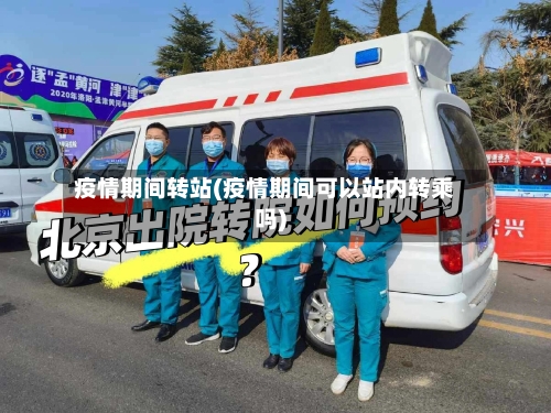 疫情期间转站(疫情期间可以站内转乘吗)-第1张图片