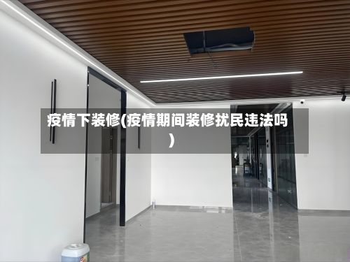 疫情下装修(疫情期间装修扰民违法吗)