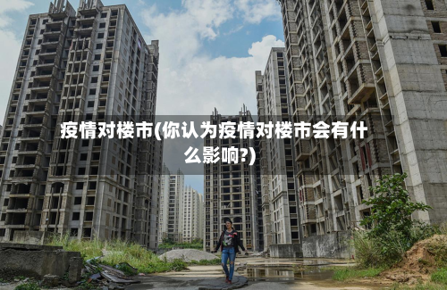 疫情对楼市(你认为疫情对楼市会有什么影响?)