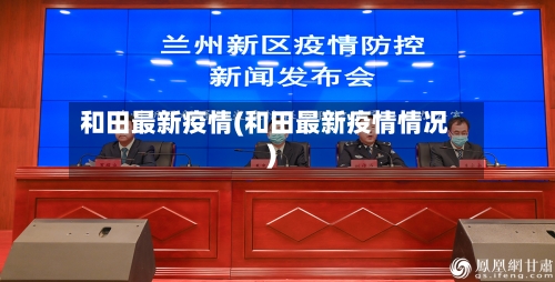 和田最新疫情(和田最新疫情情况)-第3张图片