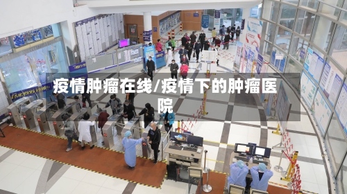 疫情肿瘤在线/疫情下的肿瘤医院