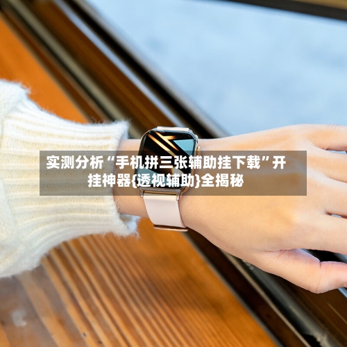 实测分析“手机拼三张辅助挂下载”开挂神器{透视辅助}全揭秘