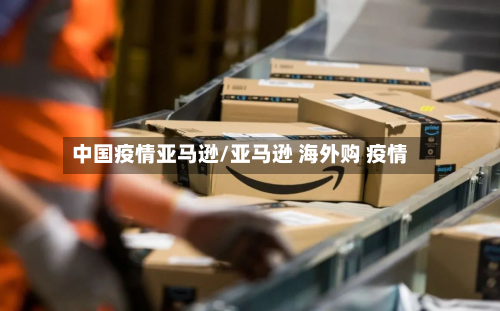 中国疫情亚马逊/亚马逊 海外购 疫情