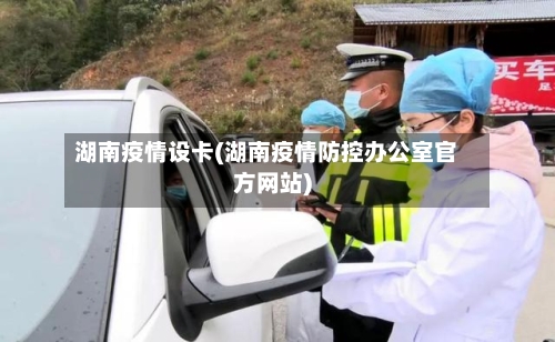 湖南疫情设卡(湖南疫情防控办公室官方网站)-第1张图片