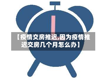 【疫情交房推迟,因为疫情推迟交房几个月怎么办】-第1张图片