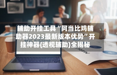 辅助开挂工具“阿当比鸡辅助器2023最新版本优势”开挂神器{透视辅助}全揭秘
