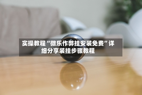 实操教程“微乐作弊挂安装免费”详细分享装挂步骤教程-第2张图片