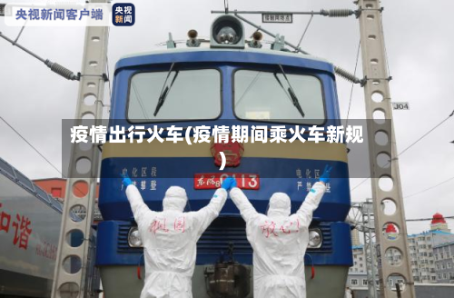 疫情出行火车(疫情期间乘火车新规)