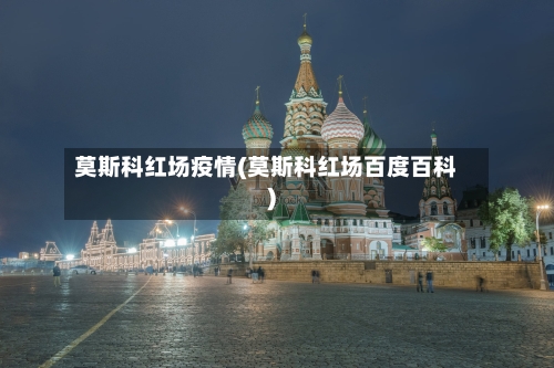 莫斯科红场疫情(莫斯科红场百度百科)-第2张图片