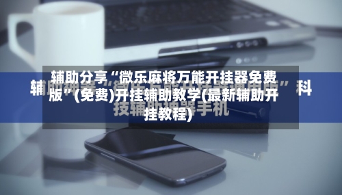 辅助分享“微乐麻将万能开挂器免费版”(免费)开挂辅助教学(最新辅助开挂教程)