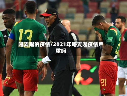 喀麦隆的疫情/2021年喀麦隆疫情严重吗