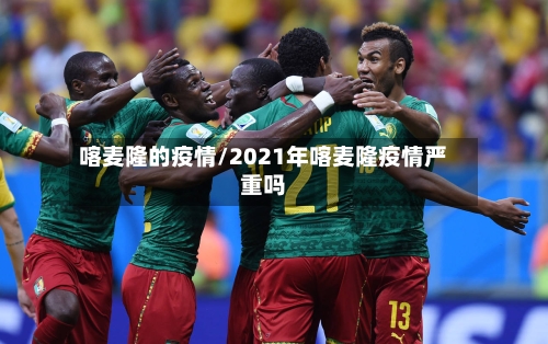 喀麦隆的疫情/2021年喀麦隆疫情严重吗-第3张图片