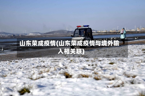 山东荣成疫情(山东荣成疫情与境外输入相关联)-第1张图片