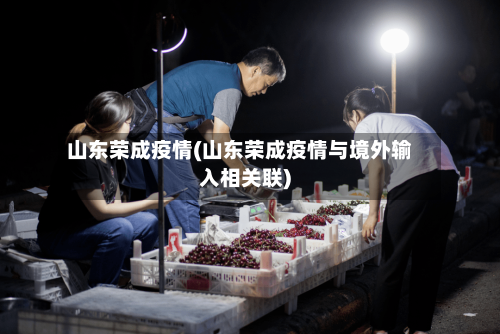 山东荣成疫情(山东荣成疫情与境外输入相关联)-第2张图片