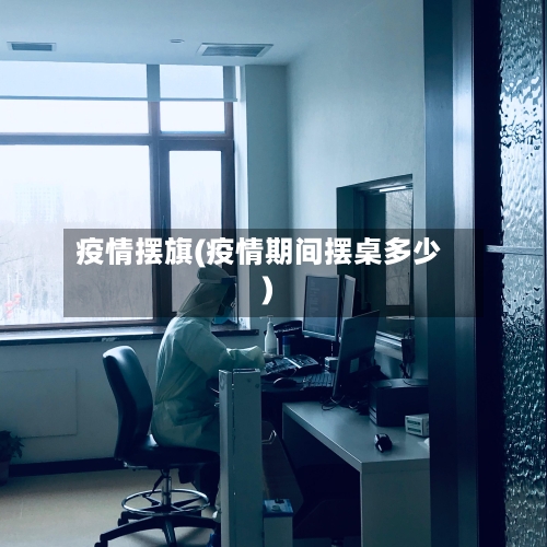 疫情摆旗(疫情期间摆桌多少)-第1张图片