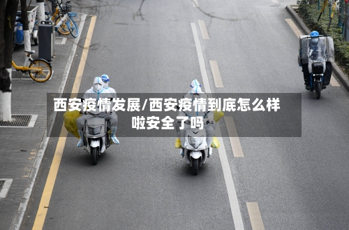 西安疫情发展/西安疫情到底怎么样啦安全了吗-第1张图片
