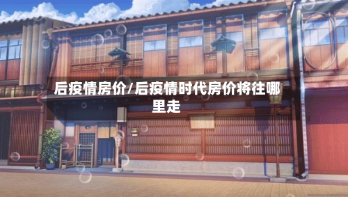 后疫情房价/后疫情时代房价将往哪里走-第3张图片
