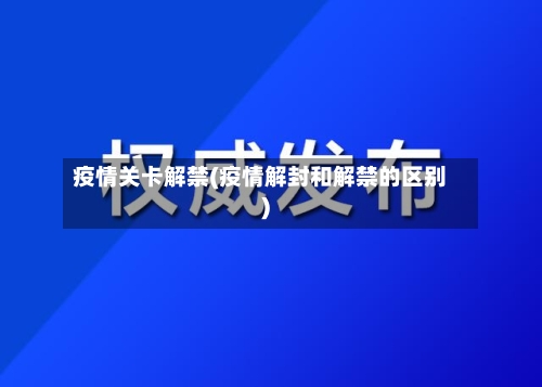 疫情关卡解禁(疫情解封和解禁的区别)-第1张图片