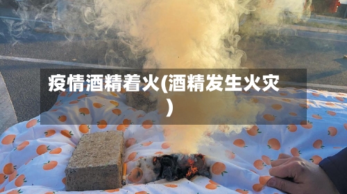 疫情酒精着火(酒精发生火灾)-第2张图片
