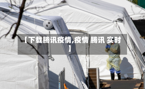 【下载腾讯疫情,疫情 腾讯 实时】-第1张图片