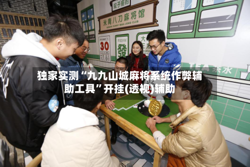 独家实测“九九山城麻将系统作弊辅助工具”开挂(透视)辅助-第1张图片