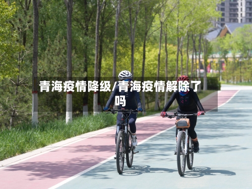 青海疫情降级/青海疫情解除了吗-第1张图片