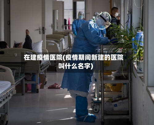 在建疫情医院(疫情期间新建的医院叫什么名字)