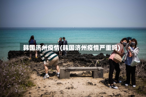韩国济州疫情(韩国济州疫情严重吗)-第2张图片