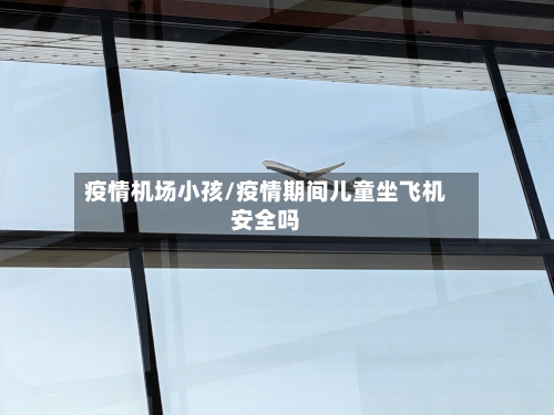 疫情机场小孩/疫情期间儿童坐飞机安全吗-第2张图片