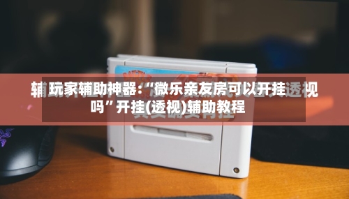 玩家辅助神器:“微乐亲友房可以开挂吗”开挂(透视)辅助教程-第2张图片