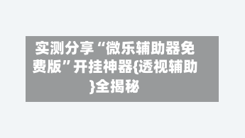 实测分享“微乐辅助器免费版”开挂神器{透视辅助}全揭秘
