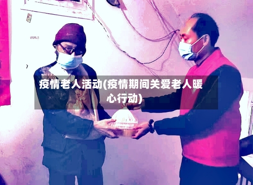 疫情老人活动(疫情期间关爱老人暖心行动)