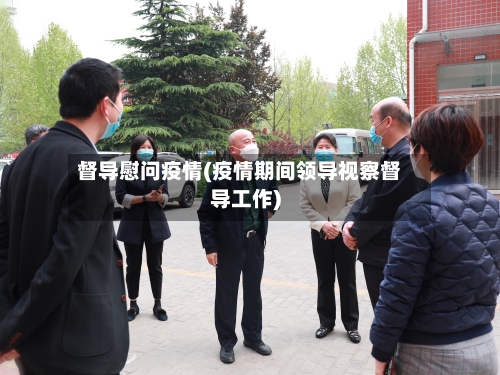 督导慰问疫情(疫情期间领导视察督导工作)