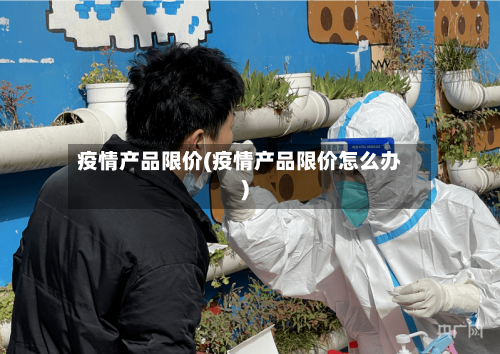 疫情产品限价(疫情产品限价怎么办)-第1张图片