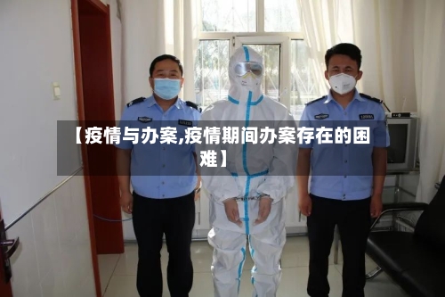 【疫情与办案,疫情期间办案存在的困难】-第2张图片