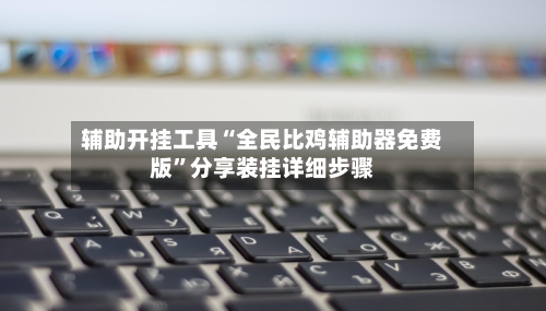 辅助开挂工具“全民比鸡辅助器免费版	”分享装挂详细步骤-第1张图片