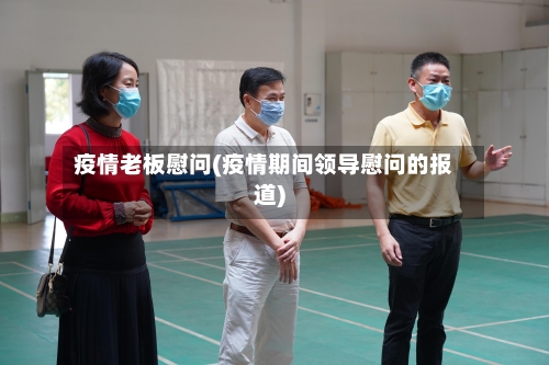 疫情老板慰问(疫情期间领导慰问的报道)-第1张图片