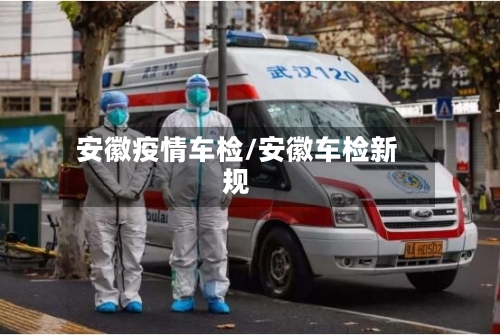 安徽疫情车检/安徽车检新规-第2张图片