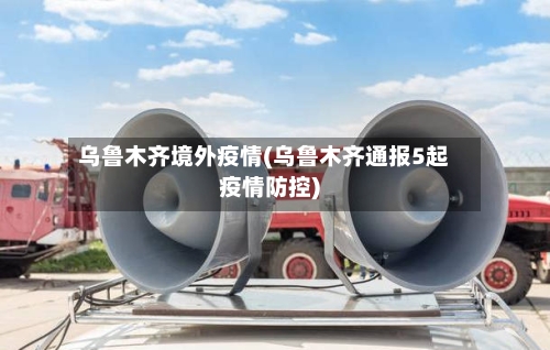 乌鲁木齐境外疫情(乌鲁木齐通报5起疫情防控)-第2张图片