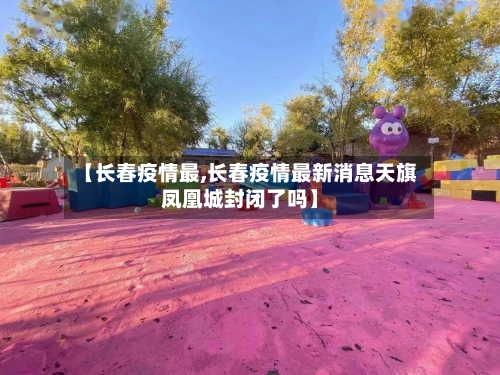 【长春疫情最,长春疫情最新消息天旗凤凰城封闭了吗】