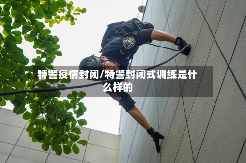 特警疫情封闭/特警封闭式训练是什么样的-第1张图片
