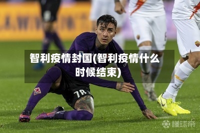 智利疫情封国(智利疫情什么时候结束)-第2张图片