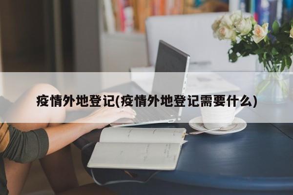 疫情外地登记(疫情外地登记需要什么)