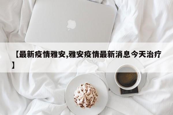 【最新疫情雅安,雅安疫情最新消息今天治疗】