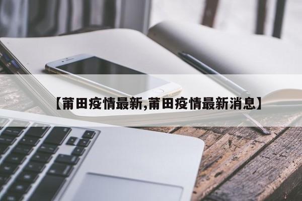 【莆田疫情最新,莆田疫情最新消息】