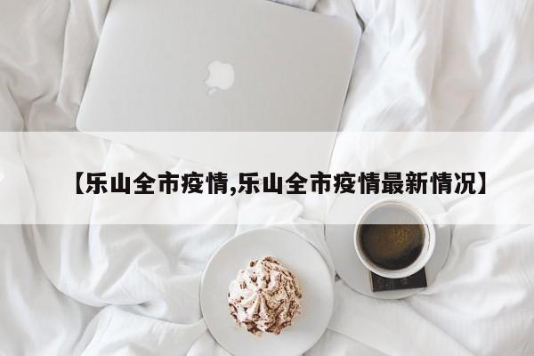 【乐山全市疫情,乐山全市疫情最新情况】