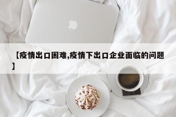 【疫情出口困难,疫情下出口企业面临的问题】