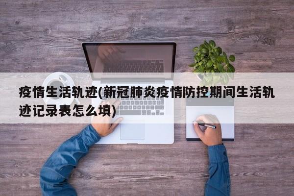 疫情生活轨迹(新冠肺炎疫情防控期间生活轨迹记录表怎么填)